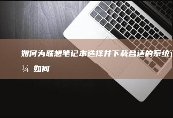 如何为联想笔记本选择并下载合适的系统？ (如何为联想笔记本充电)