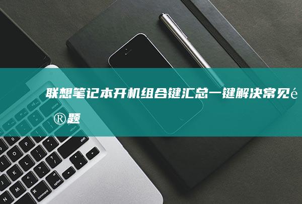 联想笔记本开机组合键汇总：一键解决常见问题 (联想笔记本开不了机怎么办)