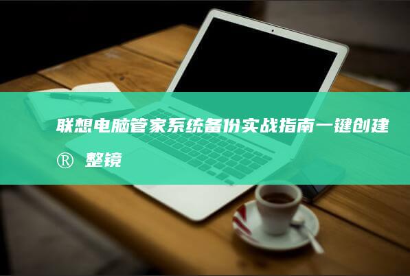 联想电脑管家系统备份实战指南：一键创建完整镜像的7个关键步骤 (联想电脑管家有必要留着吗)