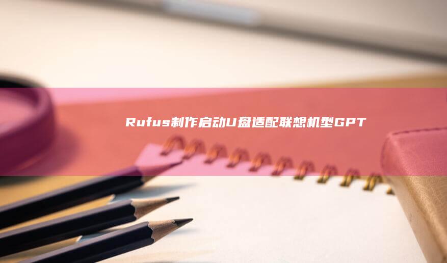 Rufus制作启动U盘适配联想机型：GPT/MBR分区方案选择技巧 (rufus制作的启动盘用不了)