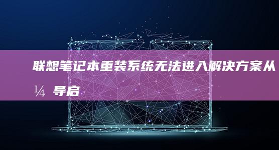 联想笔记本重装系统无法进入解决方案：从引导启动到驱动备份全流程详解 (联想笔记本重装系统的详细步骤)